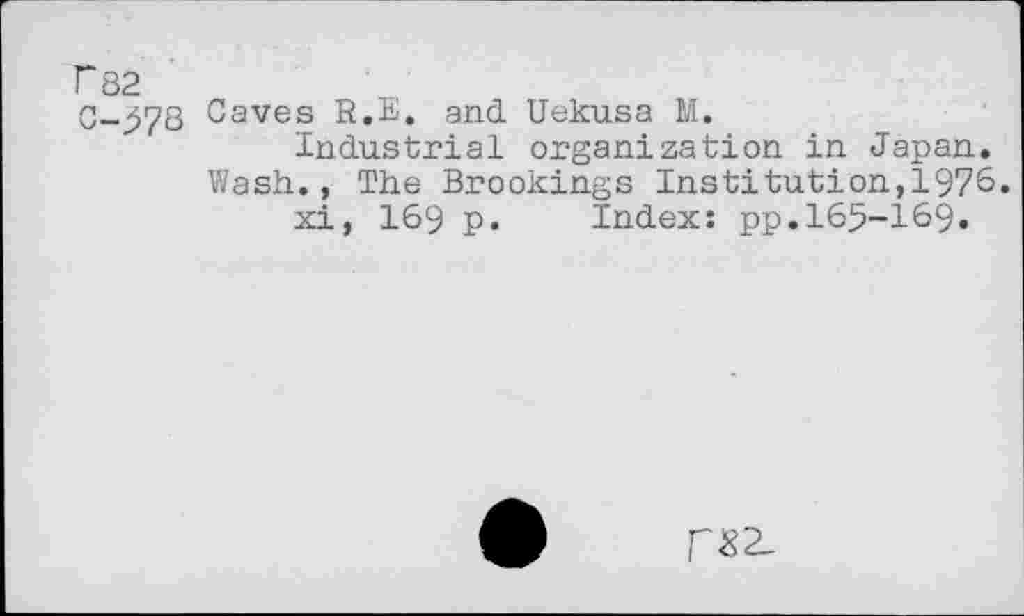 ﻿P 82 '
0-578 Caves R.E. and Uekusa M.
Industrial organization in Japan. Wash., The Brookings Institution,1976.
xi, 169 p. Index: pp.165-169.